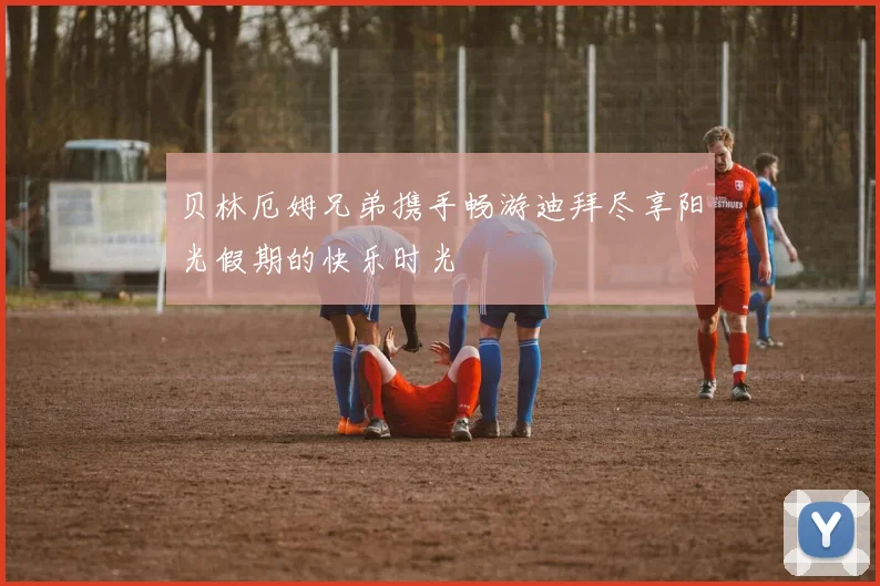 贝林厄姆兄弟携手畅游迪拜尽享阳光假期的快乐时光