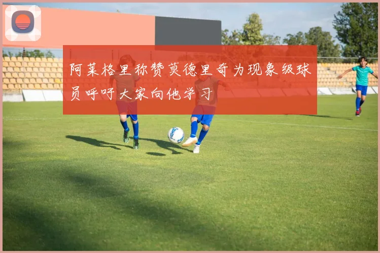 阿莱格里称赞莫德里奇为现象级球员呼吁大家向他学习