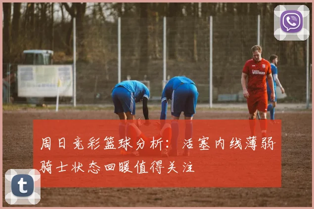 周日竞彩篮球分析：活塞内线薄弱骑士状态回暖值得关注