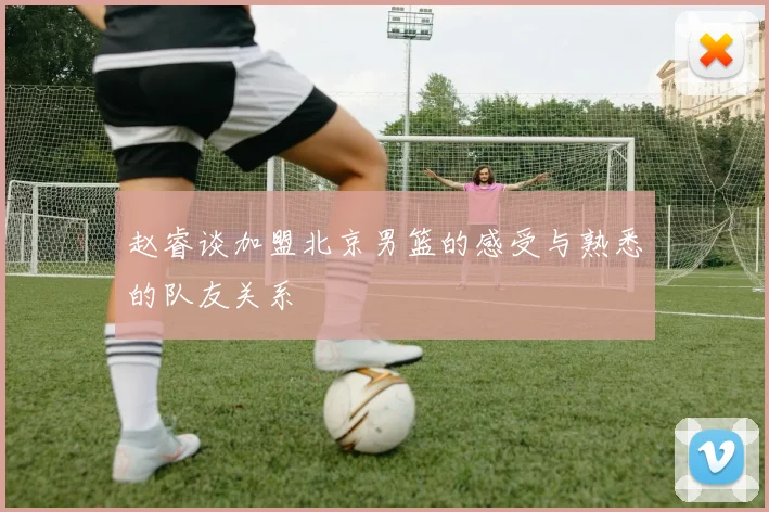 赵睿谈加盟北京男篮的感受与熟悉的队友关系
