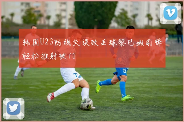 韩国U23防线失误致丢球黎巴嫩前锋轻松推射破门