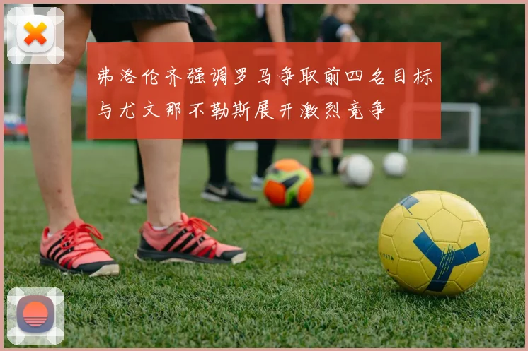 弗洛伦齐强调罗马争取前四名目标与尤文那不勒斯展开激烈竞争
