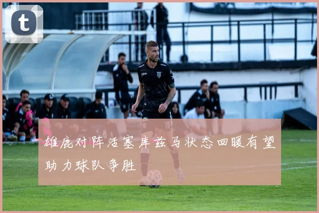 雄鹿对阵活塞库兹马状态回暖有望助力球队争胜