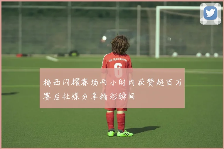 梅西闪耀赛场两小时内获赞超百万赛后社媒分享精彩瞬间