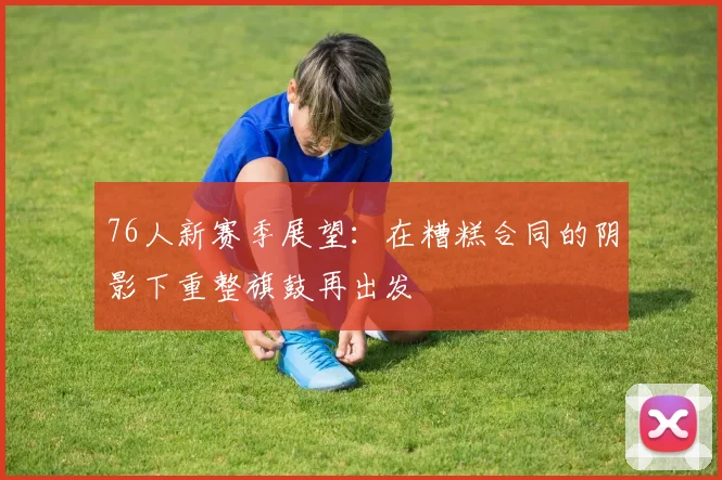76人新赛季展望：在糟糕合同的阴影下重整旗鼓再出发