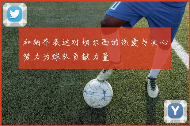 加纳乔表达对切尔西的热爱与决心努力为球队贡献力量
