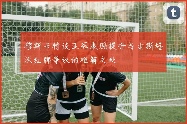 穆斯卡特谈亚冠表现提升与古斯塔沃红牌争议的难解之处