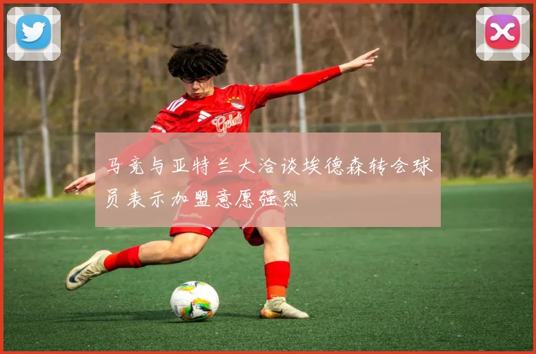 马竞与亚特兰大洽谈埃德森转会球员表示加盟意愿强烈