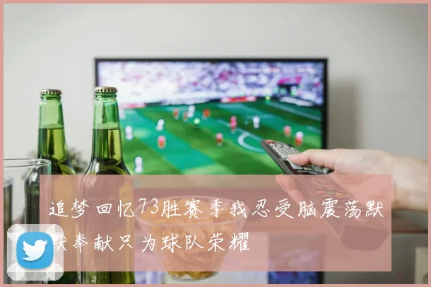 追梦回忆73胜赛季我忍受脑震荡默默奉献只为球队荣耀