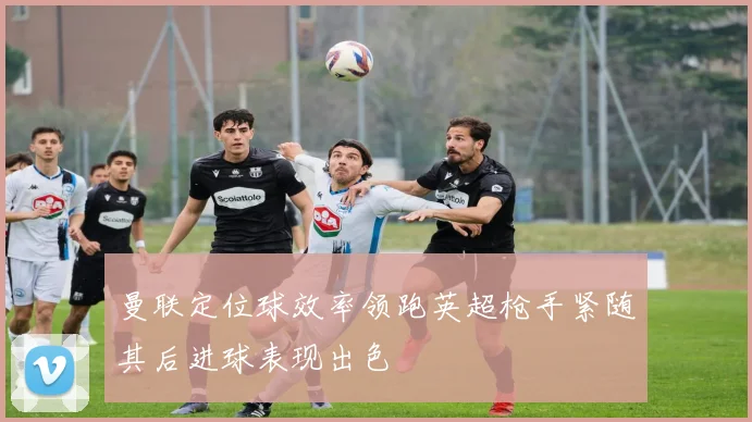 曼联定位球效率领跑英超枪手紧随其后进球表现出色