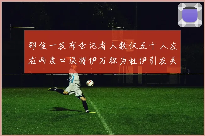 邵佳一发布会记者人数仅五十人左右两度口误将伊万称为杜伊引发关注