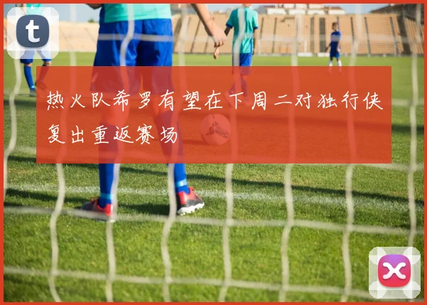 热火队希罗有望在下周二对独行侠复出重返赛场