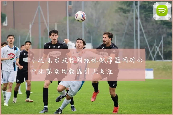 小迈克尔波特因轮休缺席篮网对公牛比赛场均数据引人关注