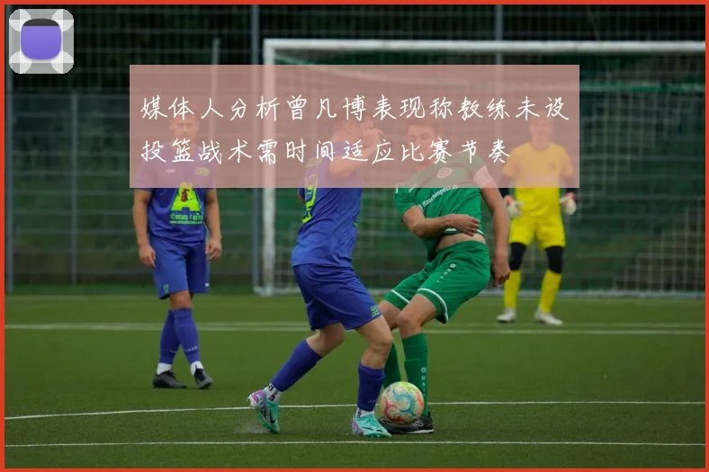 媒体人分析曾凡博表现称教练未设投篮战术需时间适应比赛节奏