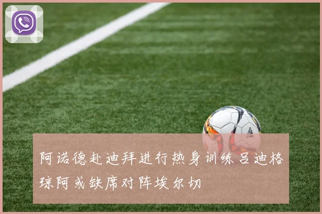 阿诺德赴迪拜进行热身训练吕迪格琼阿或缺席对阵埃尔切