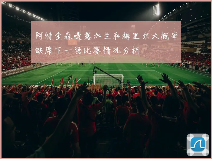 阿特金森透露加兰和梅里尔大概率缺席下一场比赛情况分析