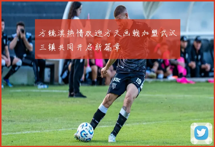 方镜淇热情欢迎方天画戟加盟武汉三镇共同开启新篇章