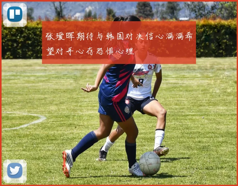 张瑷晖期待与韩国对决信心满满希望对手心存恐惧心理