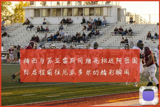 梅西与苏亚雷斯同框亮相迈阿密国际启程前往厄瓜多尔的精彩瞬间