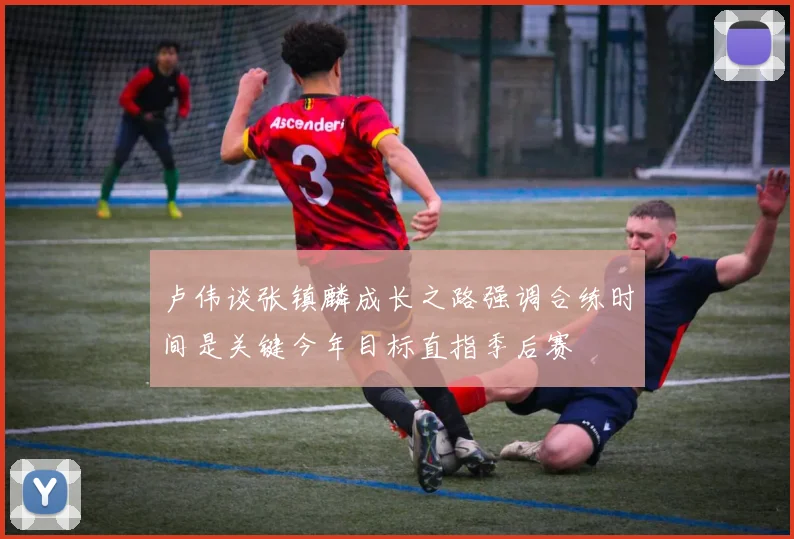 卢伟谈张镇麟成长之路强调合练时间是关键今年目标直指季后赛