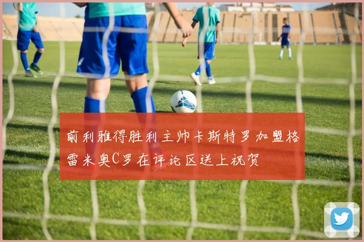 前利雅得胜利主帅卡斯特罗加盟格雷米奥C罗在评论区送上祝贺