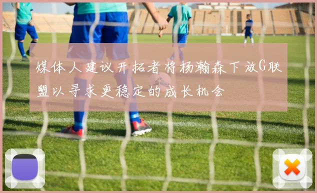 媒体人建议开拓者将杨瀚森下放G联盟以寻求更稳定的成长机会