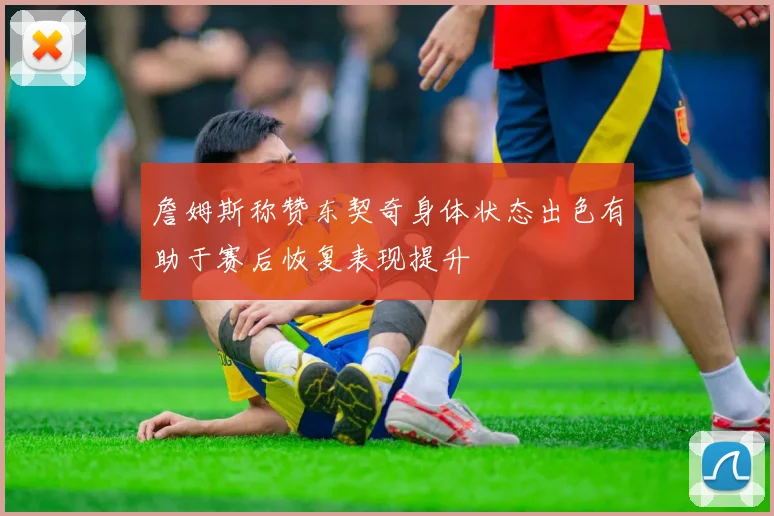 詹姆斯称赞东契奇身体状态出色有助于赛后恢复表现提升