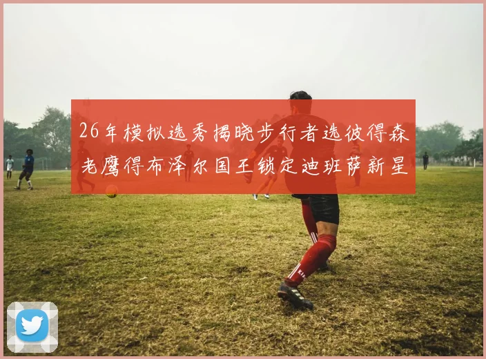 26年模拟选秀揭晓步行者选彼得森老鹰得布泽尔国王锁定迪班萨新星