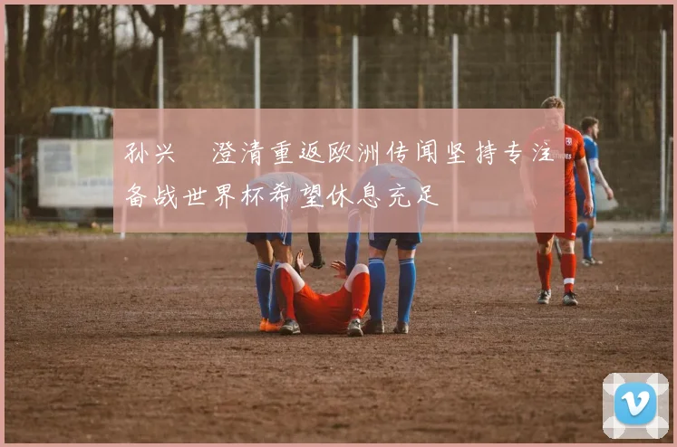 孙兴慜澄清重返欧洲传闻坚持专注备战世界杯希望休息充足