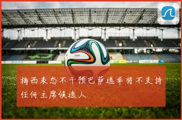 梅西表态不干预巴萨选举将不支持任何主席候选人