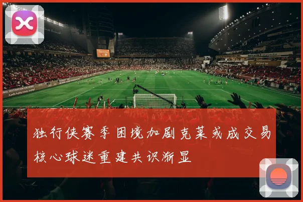 独行侠赛季困境加剧克莱或成交易核心球迷重建共识渐显
