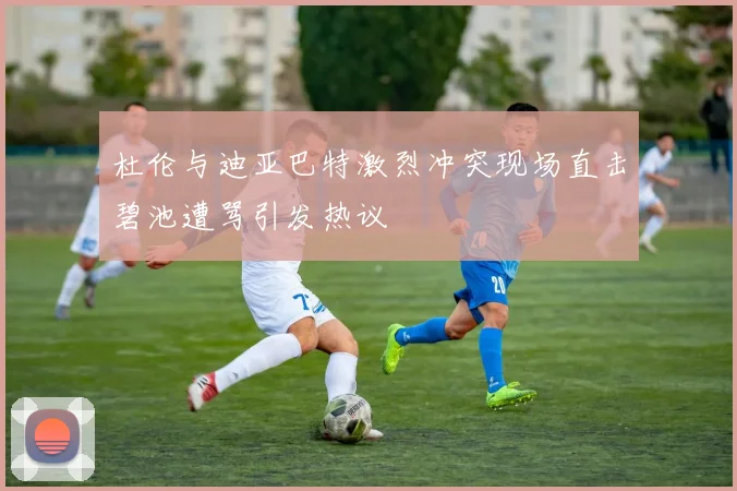 杜伦与迪亚巴特激烈冲突现场直击碧池遭骂引发热议