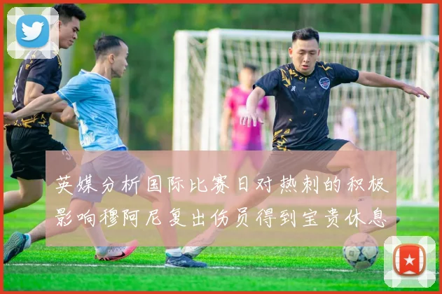 英媒分析国际比赛日对热刺的积极影响穆阿尼复出伤员得到宝贵休息时间