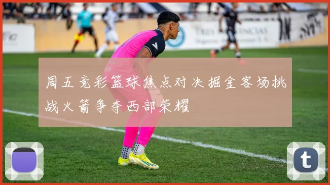 周五竞彩篮球焦点对决掘金客场挑战火箭争夺西部荣耀