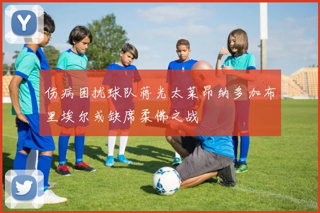 伤病困扰球队蒋光太莱昂纳多加布里埃尔或缺席柔佛之战