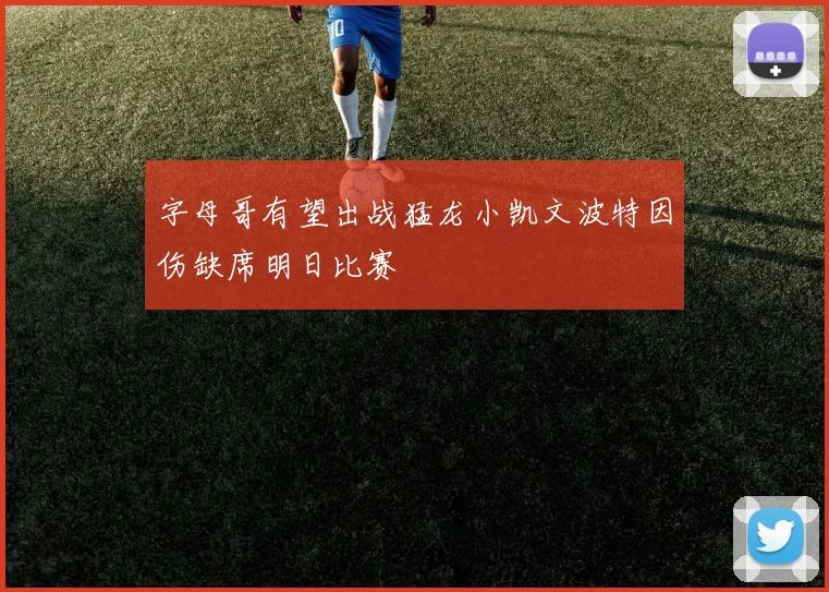 字母哥有望出战猛龙小凯文波特因伤缺席明日比赛